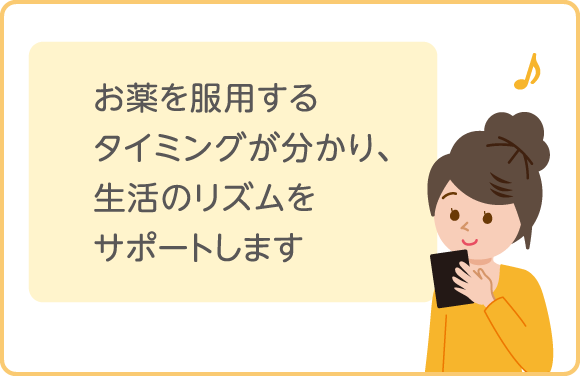 お薬を服用するタイミングが分かり、生活のリズムをサポートします